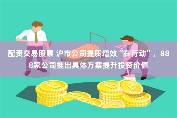 配资交易股票 沪市公司提质增效“在行动”，888家公司推出具体方案提升投资价值