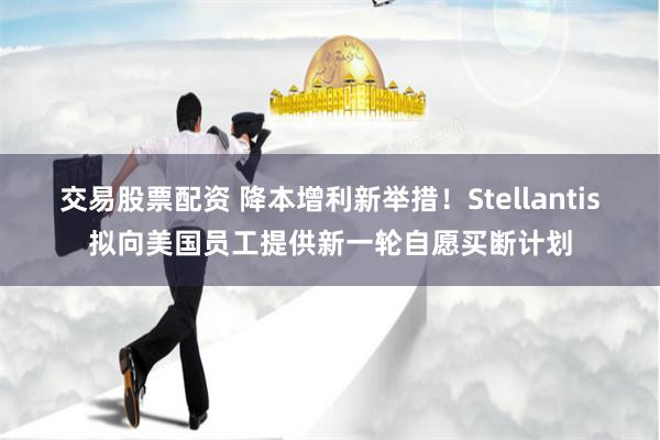 交易股票配资 降本增利新举措！Stellantis拟向美国员工提供新一轮自愿买断计划