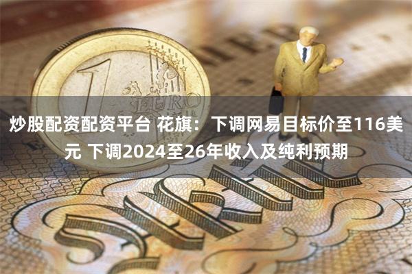 炒股配资配资平台 花旗：下调网易目标价至116美元 下调2024至26年收入及纯利预期