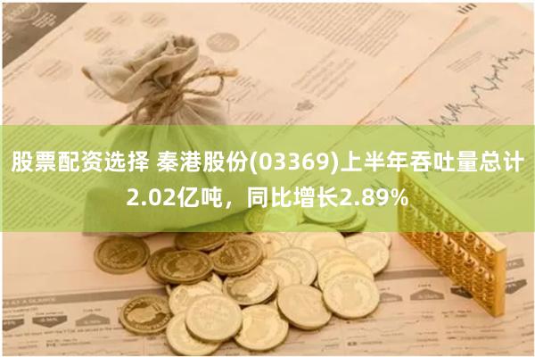 股票配资选择 秦港股份(03369)上半年吞吐量总计2.02亿吨，同比增长2.89%