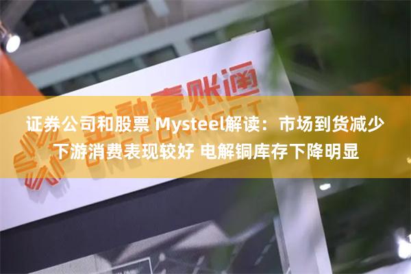 证券公司和股票 Mysteel解读：市场到货减少下游消费表现较好 电解铜库存下降明显