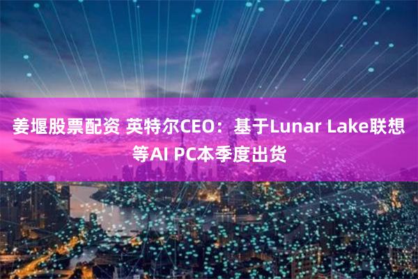 姜堰股票配资 英特尔CEO：基于Lunar Lake联想等AI PC本季度出货