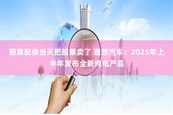 股票配债当天把股票卖了 理想汽车：2025年上半年发布全新纯电产品