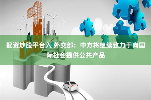 配资炒股平台入 外交部：中方将继续致力于向国际社会提供公共产品