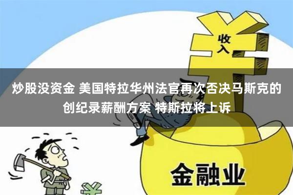 炒股没资金 美国特拉华州法官再次否决马斯克的创纪录薪酬方案 特斯拉将上诉