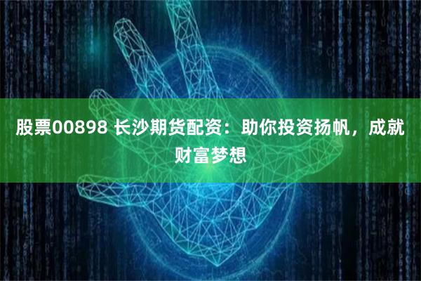股票00898 长沙期货配资：助你投资扬帆，成就财富梦想