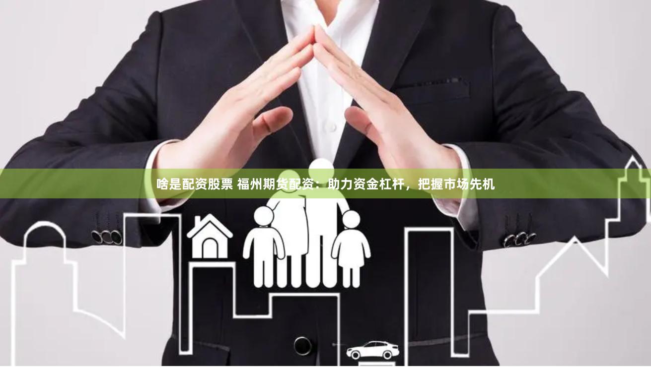 啥是配资股票 福州期货配资：助力资金杠杆，把握市场先机