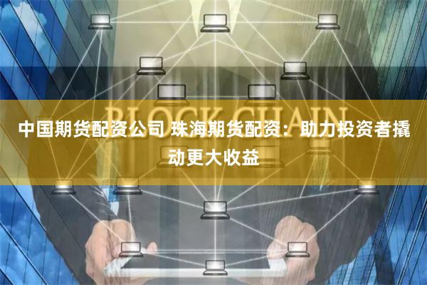 中国期货配资公司 珠海期货配资：助力投资者撬动更大收益